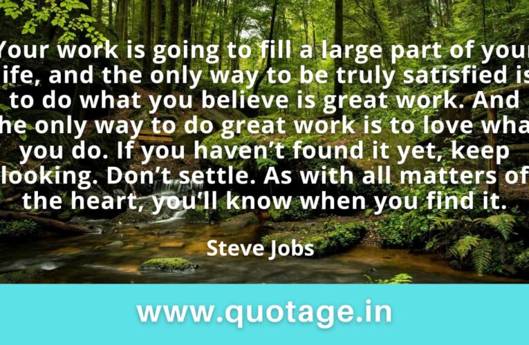 “Your work is going to fill a large part of your life, and the only way to be truly satisfied is to do what you believe is great work. And the only way to do great work is to love what you do. If you haven’t found it yet, keep looking. Don’t settle. As with all matters of the heart, you’ll know when you find it.” — Steve Jobs 