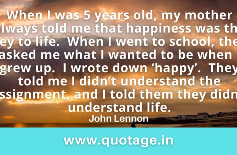 “When I was 5 years old, my mother always told me that happiness was the key to life.  When I went to school, they asked me what I wanted to be when I grew up.  I wrote down ‘happy’.  They told me I didn’t understand the assignment, and I told them they didn’t understand life.” – John Lennon 