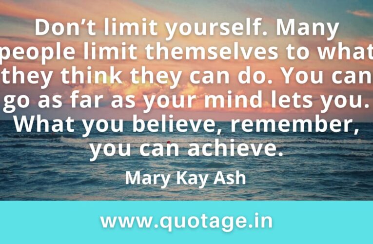  “Don’t limit yourself. Many people limit themselves to what they think they can do. You can go as far as your mind lets you. What you believe, remember, you can achieve.” —Mary Kay Ash   