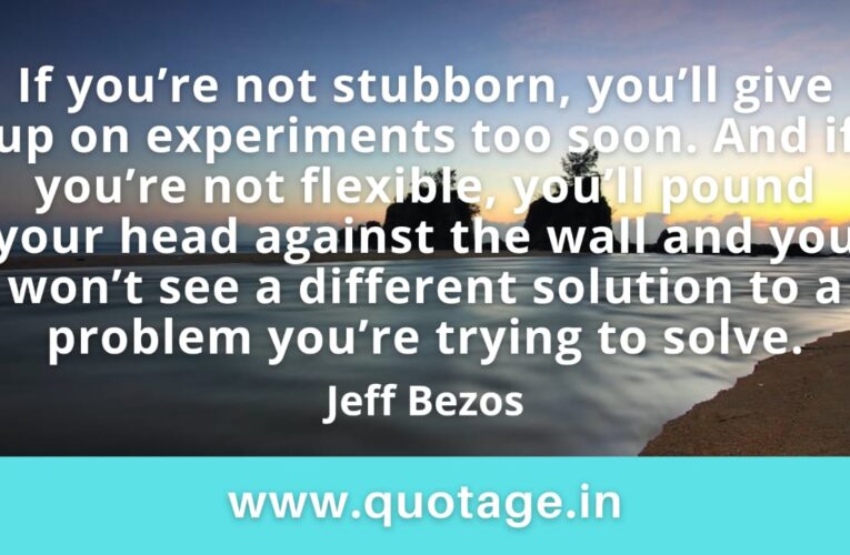 “If you’re not stubborn, you’ll give up on experiments too soon. And if you’re not flexible, you’ll pound your head against the wall and you won’t see a different solution to a problem you’re trying to solve.” —Jeff Bezos 